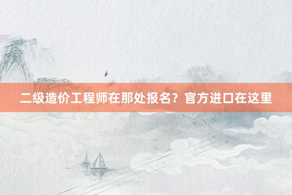 二级造价工程师在那处报名？官方进口在这里