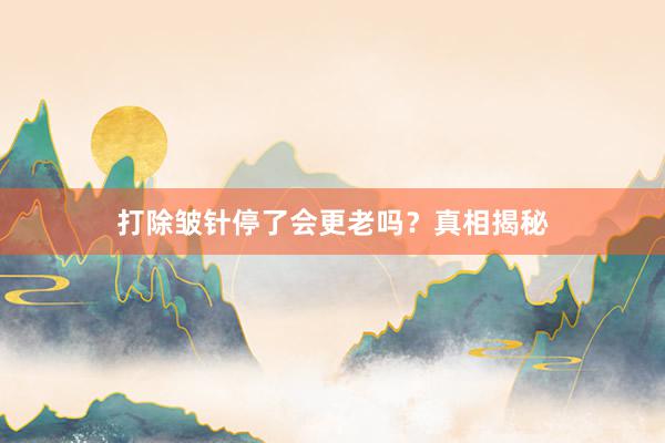打除皱针停了会更老吗？真相揭秘